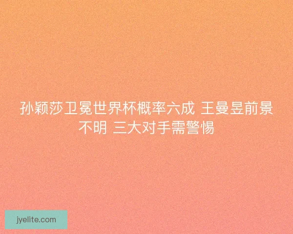 孙颖莎卫冕世界杯概率六成 王曼昱前景不明 三大对手需警惕