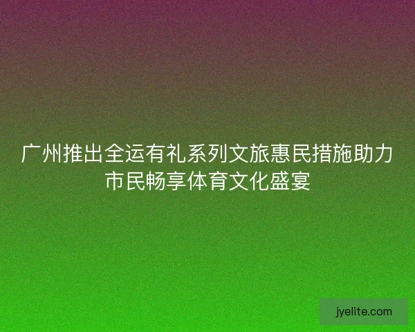 广州推出全运有礼系列文旅惠民措施助力市民畅享体育文化盛宴 广州推出全运有礼系列文旅惠民措施助力市民畅享体育文化盛宴