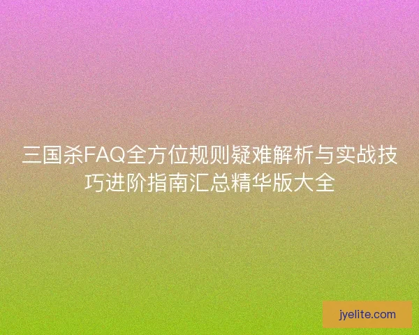 三国杀FAQ全方位规则疑难解析与实战技巧进阶指南汇总精华版大全