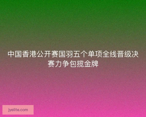 中国香港公开赛国羽五个单项全线晋级决赛力争包揽金牌