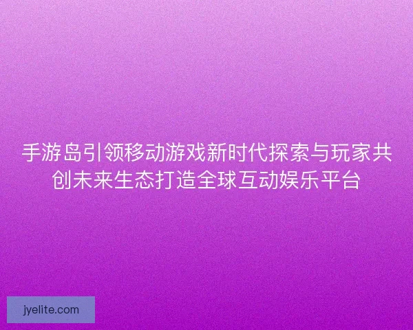 手游岛引领移动游戏新时代探索与玩家共创未来生态打造全球互动娱乐平台
