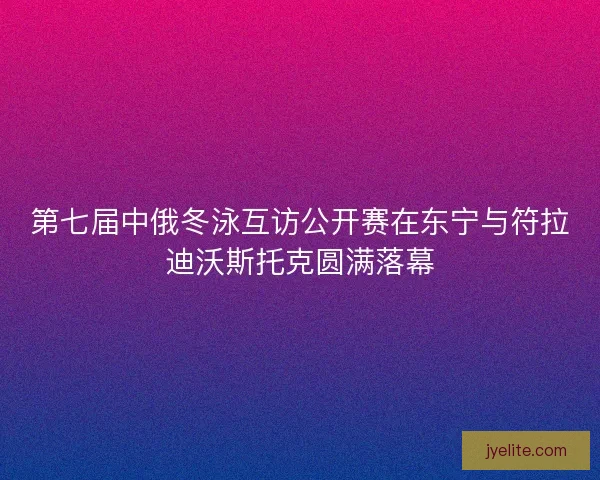 第七届中俄冬泳互访公开赛在东宁与符拉迪沃斯托克圆满落幕